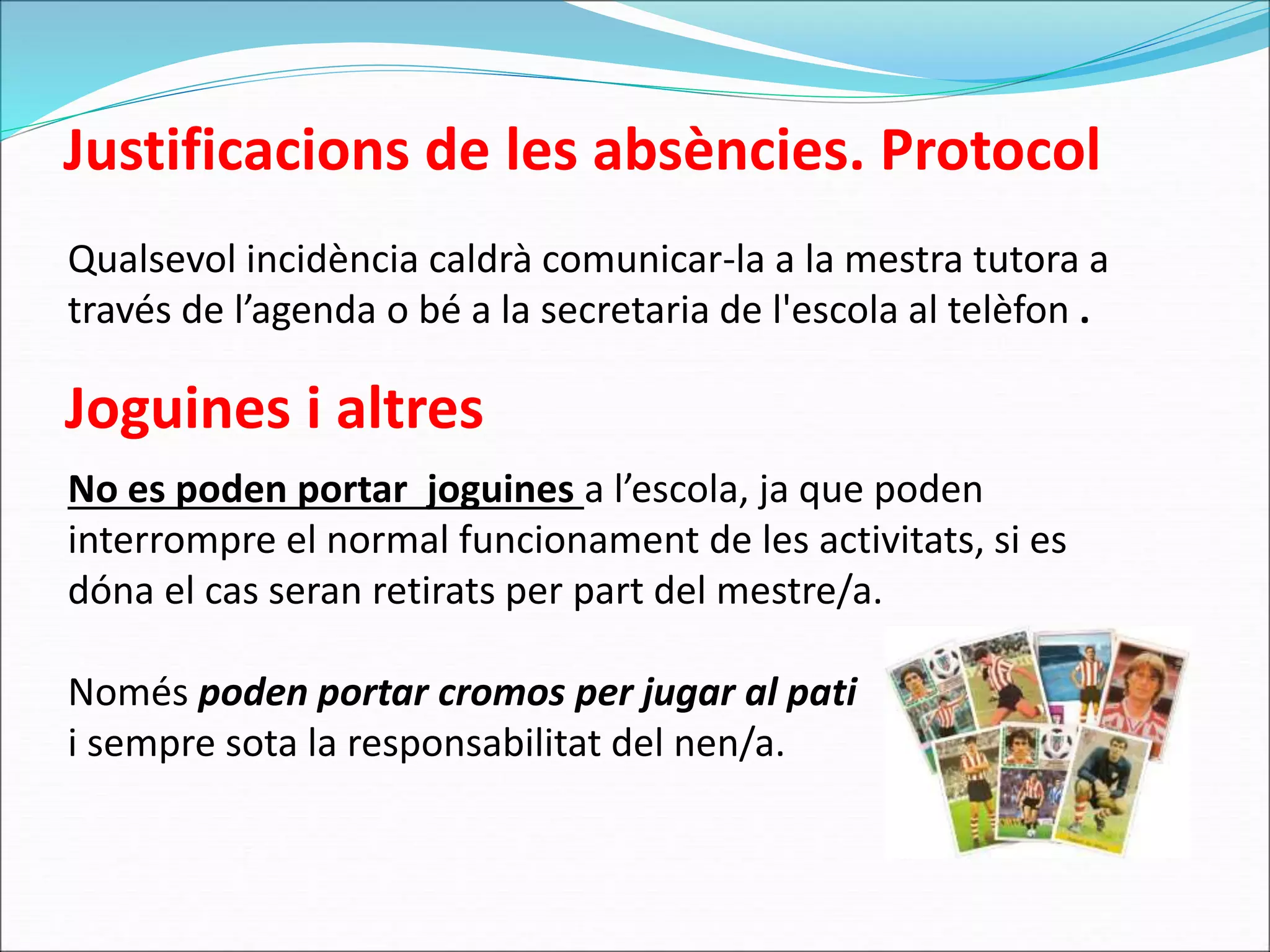 Justificacions de les absències. Protocol 
Qualsevol incidència caldrà comunicar-la a la mestra tutora a 
través de l’agenda o bé a la secretaria de l'escola al telèfon . 
Joguines i altres 
No es poden portar joguines a l’escola, ja que poden 
interrompre el normal funcionament de les activitats, si es 
dóna el cas seran retirats per part del mestre/a. 
Només poden portar cromos per jugar al pati 
i sempre sota la responsabilitat del nen/a. 
 