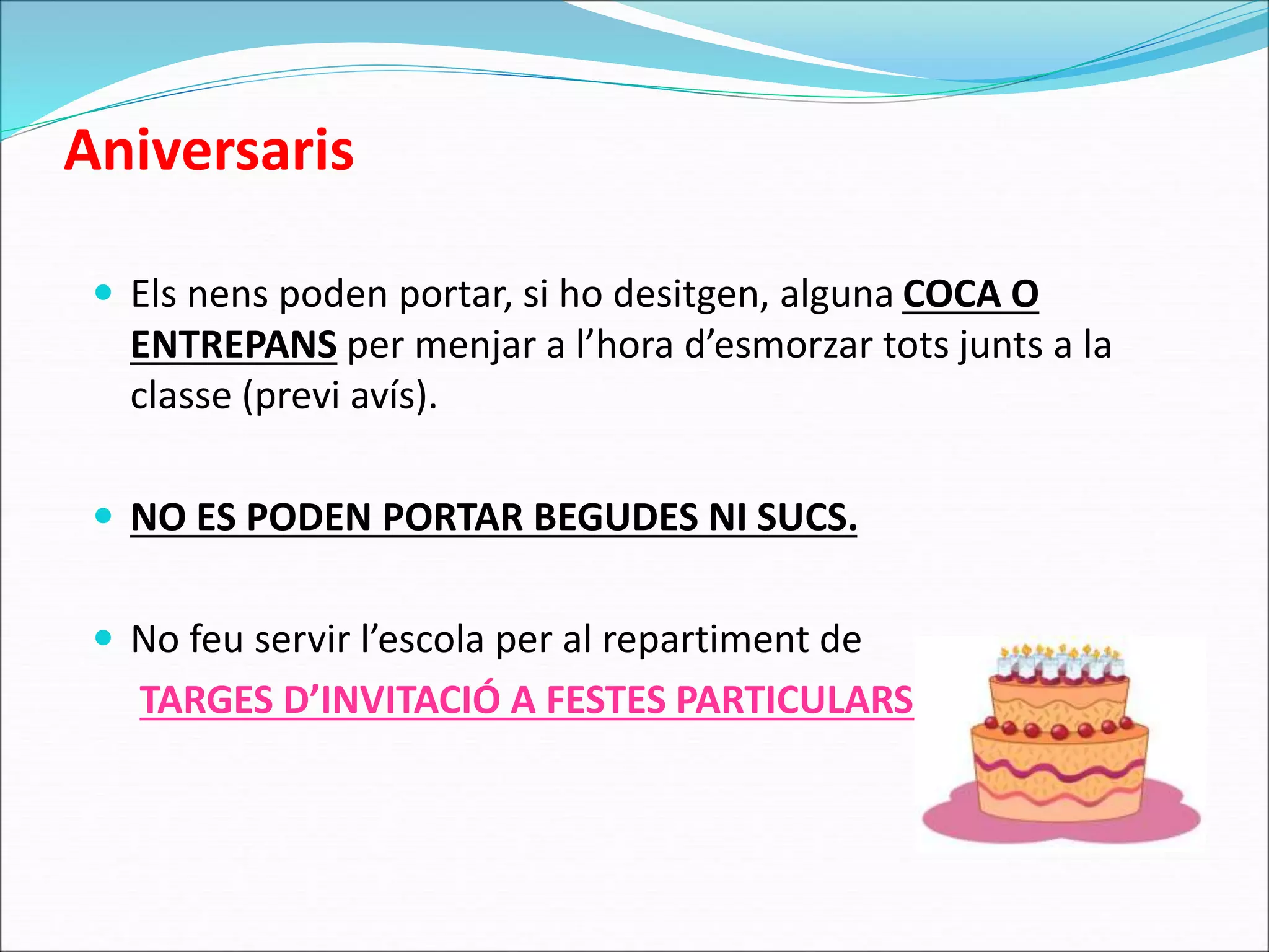 Aniversaris 
 Els nens poden portar, si ho desitgen, alguna COCA O 
ENTREPANS per menjar a l’hora d’esmorzar tots junts a la 
classe (previ avís). 
 NO ES PODEN PORTAR BEGUDES NI SUCS. 
 No feu servir l’escola per al repartiment de 
TARGES D’INVITACIÓ A FESTES PARTICULARS. 
 