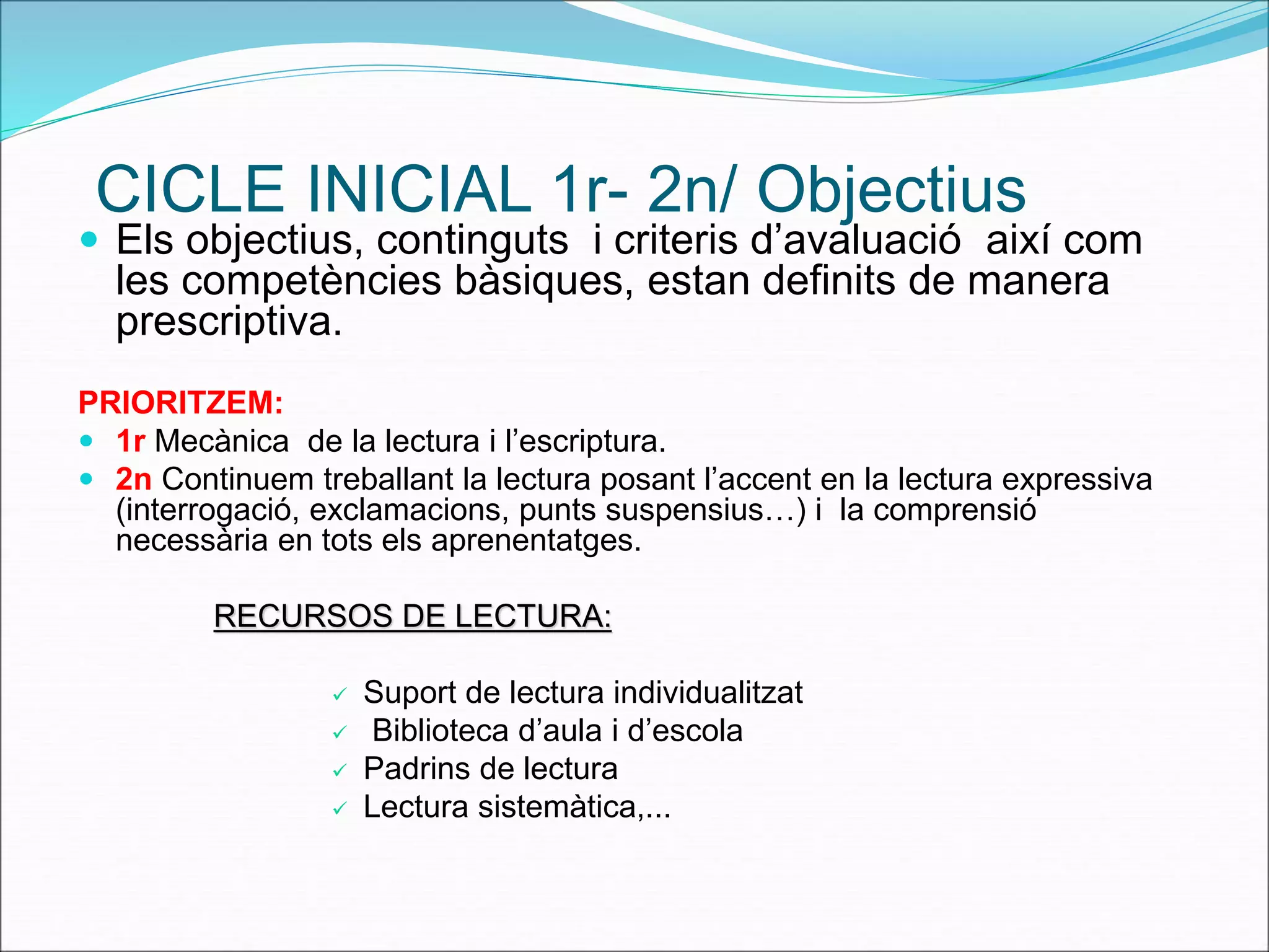 CICLE INICIAL 1r- 2n/ Objectius 
 Els objectius, continguts i criteris d’avaluació així com 
les competències bàsiques, estan definits de manera 
prescriptiva. 
PRIORITZEM: 
 1r Mecànica de la lectura i l’escriptura. 
 2n Continuem treballant la lectura posant l’accent en la lectura expressiva 
(interrogació, exclamacions, punts suspensius…) i la comprensió 
necessària en tots els aprenentatges. 
RECURSOS DE LECTURA: 
 Suport de lectura individualitzat 
 Biblioteca d’aula i d’escola 
 Padrins de lectura 
 Lectura sistemàtica,... 
 