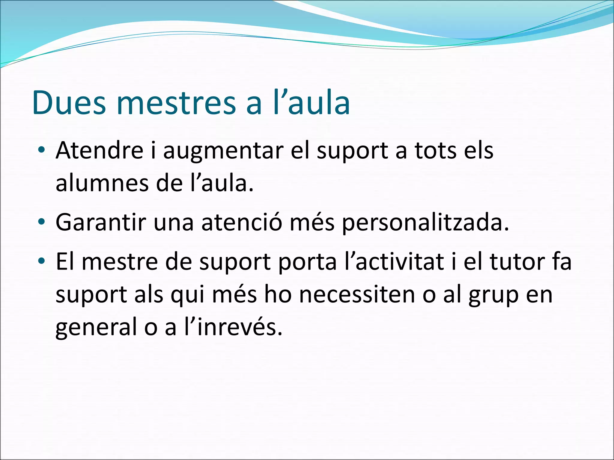 Dues mestres a l’aula
• Atendre i augmentar el suport a tots els
alumnes de l’aula.
• Garantir una atenció més personalitzada.
• El mestre de suport porta l’activitat i el tutor fa
suport als qui més ho necessiten o al grup en
general o a l’inrevés.
 