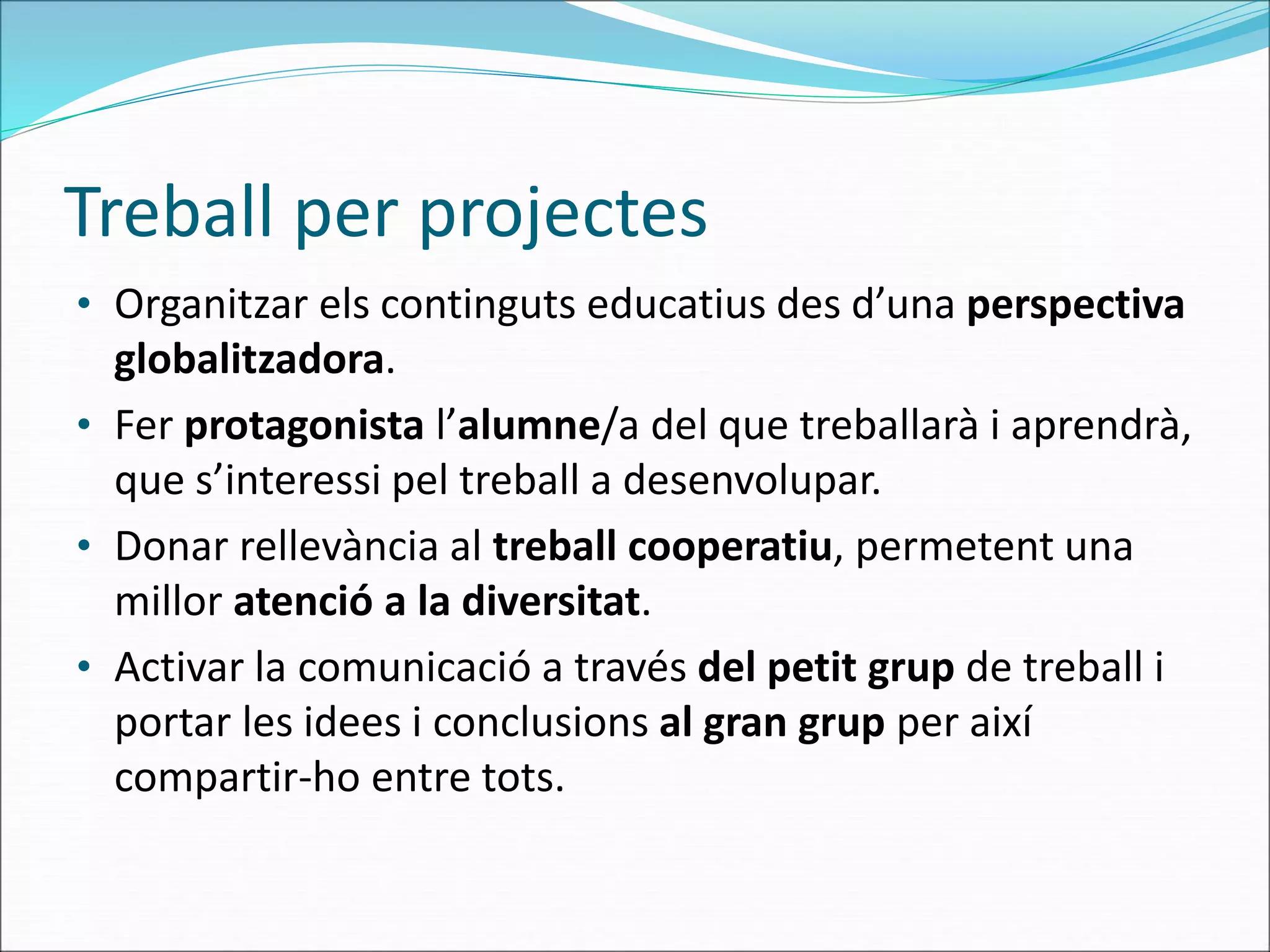 Treball per projectes
• Organitzar els continguts educatius des d’una perspectiva
globalitzadora.
• Fer protagonista l’alumne/a del que treballarà i aprendrà,
que s’interessi pel treball a desenvolupar.
• Donar rellevància al treball cooperatiu, permetent una
millor atenció a la diversitat.
• Activar la comunicació a través del petit grup de treball i
portar les idees i conclusions al gran grup per així
compartir-ho entre tots.
 