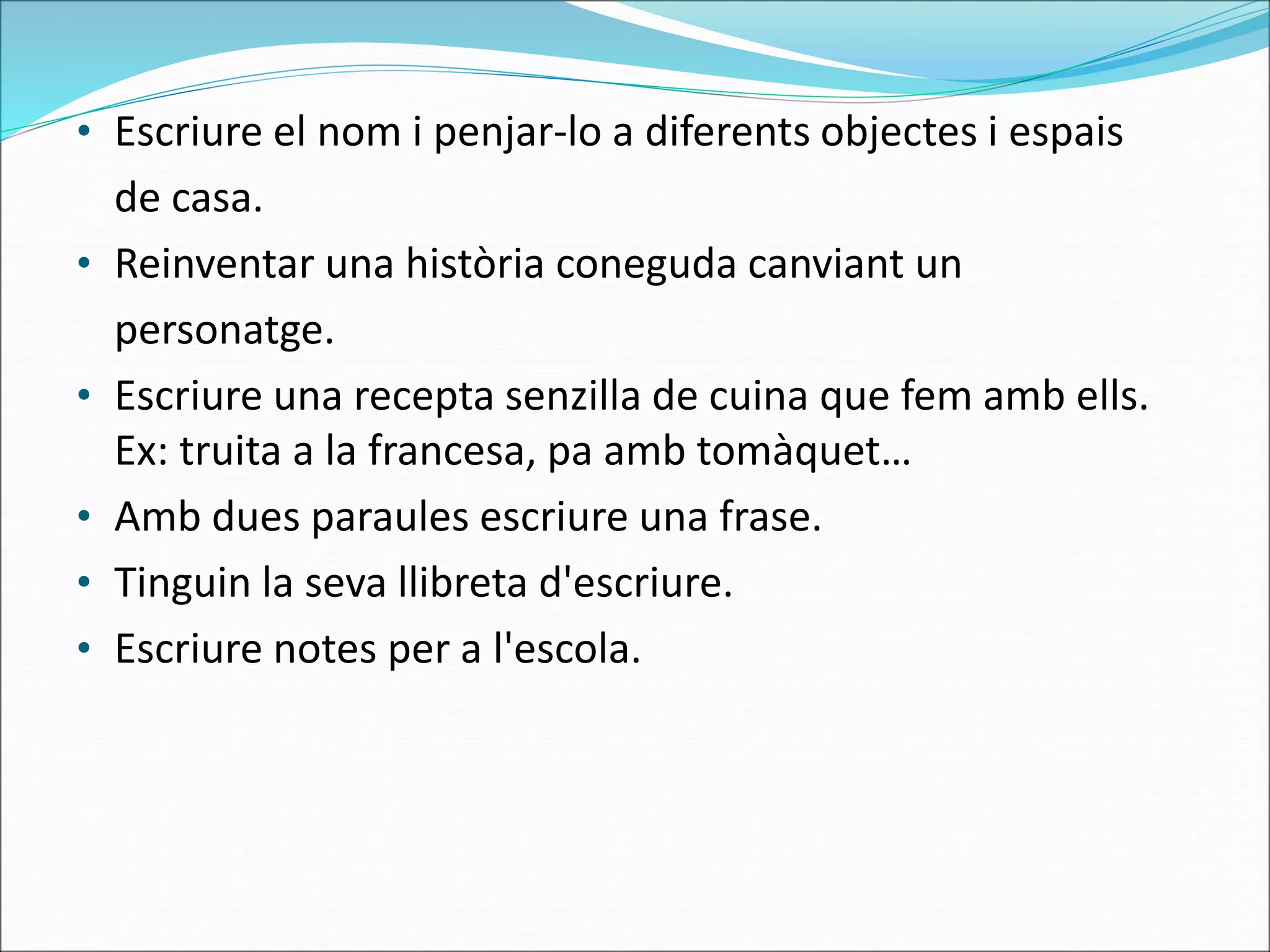 • Escriure el nom i penjar-lo a diferents objectes i espais
de casa.
• Reinventar una història coneguda canviant un
personatge.
• Escriure una recepta senzilla de cuina que fem amb ells.
Ex: truita a la francesa, pa amb tomàquet…
• Amb dues paraules escriure una frase.
• Tinguin la seva llibreta d'escriure.
• Escriure notes per a l'escola.
 