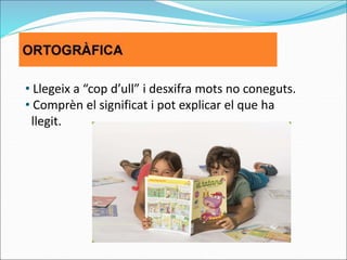 • Llegeix a “cop d’ull” i desxifra mots no coneguts.
• Comprèn el significat i pot explicar el que ha
llegit.
 