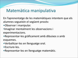 En l’aprenentatge de les matemàtiques intentem que els
alumnes segueixin el següent procés:
•Observar i manipular.
•Imaginar mentalment les observacions i
experimentacions.
•Representar-les gràficament amb dibuixos o amb
esquemes.
•Verbalitzar-les en llenguatge oral.
•Escriure-les.
•Representar-les en llenguatge matemàtic.
Matemàtica manipulativa
 