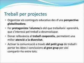 Treball per projectes
• Organitzar els continguts educatius des d’una perspectiva
globalitzadora.
• Fer protagonista l’alumne/a del que treballarà i aprendrà,
que s’interessi pel treball a desenvolupar.
• Donar rellevància al treball cooperatiu, permetent una
millor atenció a la diversitat.
• Activar la comunicació a través del petit grup de treball i
portar les idees i conclusions al gran grup per així
compartir-ho entre tots.
 