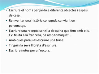 • Escriure el nom i penjar-lo a diferents objectes i espais
de casa.
• Reinventar una història coneguda canviant un
personatge.
• Escriure una recepta senzilla de cuina que fem amb ells.
Ex: truita a la francesa, pa amb tomàquet…
• Amb dues paraules escriure una frase.
• Tinguin la seva llibreta d'escriure.
• Escriure notes per a l'escola.
 