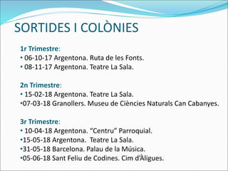 SORTIDES I COLÒNIES
1r Trimestre:
• 06-10-17 Argentona. Ruta de les Fonts.
• 08-11-17 Argentona. Teatre La Sala.
2n Trimestre:
• 15-02-18 Argentona. Teatre La Sala.
•07-03-18 Granollers. Museu de Ciències Naturals Can Cabanyes.
3r Trimestre:
• 10-04-18 Argentona. “Centru” Parroquial.
•15-05-18 Argentona. Teatre La Sala.
•31-05-18 Barcelona. Palau de la Música.
•05-06-18 Sant Feliu de Codines. Cim d’Àligues.
 