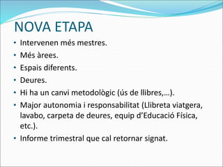 NOVA ETAPA
• Intervenen més mestres.
• Més àrees.
• Espais diferents.
• Deures.
• Hi ha un canvi metodològic (ús de llibres,…).
• Major autonomia i responsabilitat (Llibreta viatgera,
lavabo, carpeta de deures, equip d’Educació Física,
etc.).
• Informe trimestral que cal retornar signat.
 