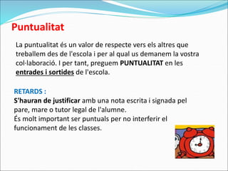 Puntualitat
La puntualitat és un valor de respecte vers els altres que
treballem des de l'escola i per al qual us demanem la vostra
col·laboració. I per tant, preguem PUNTUALITAT en les
entrades i sortides de l'escola.
RETARDS :
S'hauran de justificar amb una nota escrita i signada pel
pare, mare o tutor legal de l'alumne.
És molt important ser puntuals per no interferir el
funcionament de les classes.
 