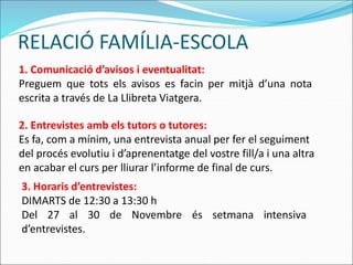 RELACIÓ FAMÍLIA-ESCOLA
1. Comunicació d’avisos i eventualitat:
Preguem que tots els avisos es facin per mitjà d’una nota
escrita a través de La Llibreta Viatgera.
2. Entrevistes amb els tutors o tutores:
Es fa, com a mínim, una entrevista anual per fer el seguiment
del procés evolutiu i d’aprenentatge del vostre fill/a i una altra
en acabar el curs per lliurar l’informe de final de curs.
3. Horaris d’entrevistes:
DIMARTS de 12:30 a 13:30 h
Del 27 al 30 de Novembre és setmana intensiva
d’entrevistes.
 