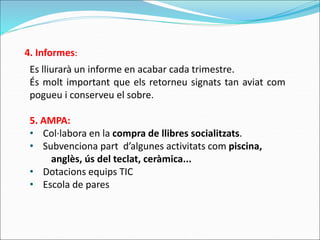 Es lliurarà un informe en acabar cada trimestre.
És molt important que els retorneu signats tan aviat com
pogueu i conserveu el sobre.
5. AMPA:
• Col·labora en la compra de llibres socialitzats.
• Subvenciona part d’algunes activitats com piscina,
anglès, ús del teclat, ceràmica...
• Dotacions equips TIC
• Escola de pares
4. Informes:
 