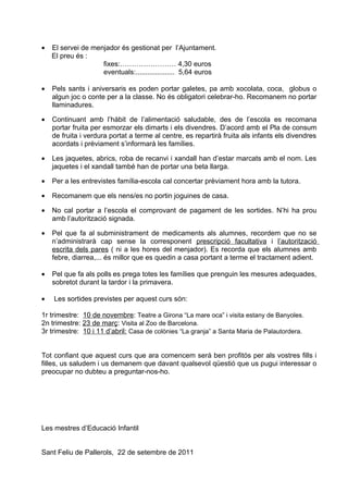 •   El servei de menjador és gestionat per l’Ajuntament.
    El preu és :
                    fixes:…………………… 4,30 euros
                    eventuals:.................... 5,64 euros

•   Pels sants i aniversaris es poden portar galetes, pa amb xocolata, coca, globus o
    algun joc o conte per a la classe. No és obligatori celebrar-ho. Recomanem no portar
    llaminadures.

•   Continuant amb l’hàbit de l’alimentació saludable, des de l’escola es recomana
    portar fruita per esmorzar els dimarts i els divendres. D’acord amb el Pla de consum
    de fruita i verdura portat a terme al centre, es repartirà fruita als infants els divendres
    acordats i prèviament s’informarà les famílies.

•   Les jaquetes, abrics, roba de recanvi i xandall han d’estar marcats amb el nom. Les
    jaquetes i el xandall també han de portar una beta llarga.

•   Per a les entrevistes família-escola cal concertar prèviament hora amb la tutora.

•   Recomanem que els nens/es no portin joguines de casa.

•   No cal portar a l’escola el comprovant de pagament de les sortides. N’hi ha prou
    amb l’autorització signada.

•   Pel que fa al subministrament de medicaments als alumnes, recordem que no se
    n’administrarà cap sense la corresponent prescripció facultativa i l’autorització
    escrita dels pares ( ni a les hores del menjador). Es recorda que els alumnes amb
    febre, diarrea,... és millor que es quedin a casa portant a terme el tractament adient.

•   Pel que fa als polls es prega totes les famílies que prenguin les mesures adequades,
    sobretot durant la tardor i la primavera.

•   Les sortides previstes per aquest curs són:

1r trimestre: 10 de novembre: Teatre a Girona “La mare oca” i visita estany de Banyoles.
2n trimestre: 23 de març: Visita al Zoo de Barcelona.
3r trimestre: 10 i 11 d’abril: Casa de colònies “La granja” a Santa Maria de Palautordera.


Tot confiant que aquest curs que ara comencem serà ben profitós per als vostres fills i
filles, us saludem i us demanem que davant qualsevol qüestió que us pugui interessar o
preocupar no dubteu a preguntar-nos-ho.




Les mestres d’Educació Infantil


Sant Feliu de Pallerols, 22 de setembre de 2011
 