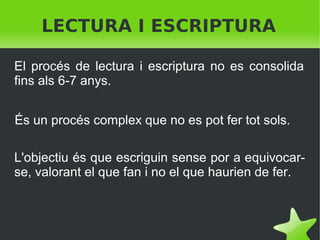 LECTURA I ESCRIPTURA
El procés de lectura i escriptura no es consolida
fins als 6-7 anys.
És un procés complex que no es pot fer tot sols.
L'objectiu és que escriguin sense por a equivocarse, valorant el que fan i no el que haurien de fer.

 

 

 