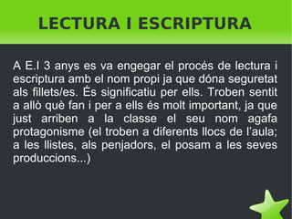 LECTURA I ESCRIPTURA
A E.I 3 anys es va engegar el procés de lectura i
escriptura amb el nom propi ja que dóna seguretat
als fillets/es. És significatiu per ells. Troben sentit
a allò què fan i per a ells és molt important, ja que
just arriben a la classe el seu nom agafa
protagonisme (el troben a diferents llocs de l’aula;
a les llistes, als penjadors, el posam a les seves
produccions...)

 

 

 