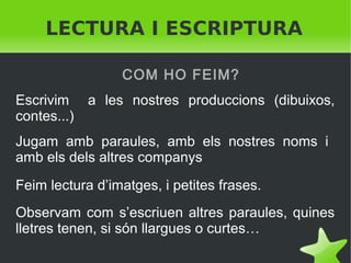 LECTURA I ESCRIPTURA
COM HO FEIM?
Escrivim a les nostres produccions (dibuixos,
contes...)
Jugam amb paraules, amb els nostres noms i
amb els dels altres companys.
Feim lectura d’imatges, i petites frases.
Observam com s’escriuen altres paraules, quines
lletres tenen, si són llargues o curtes…
 

 

 