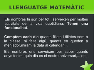 LLENGUATGE MATEMÀTIC
Els nombres hi són per tot i serveixen per moltes
activitats de la vida quotidiana. Tenen una
funcionalitat.
Comptem cada dia quants fillets i filletes som a
la classe, si falta algú, quants en queden a
menjador,miram la data al calendari...
Els nombres ens serveixen per saber quants
anys tenim, quin dia es el nostre aniversari,... etc.
 

 

 