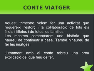 CONTE VIATGER
Aquest trimestre volem fer una activitat que
requereixi l'esforç i la col·laboració de tots els
fillets i filletes i de totes les famílies.
Les mestres començarem una història que
haureu de continuar a casa. També n'haureu de
fer les imatges.
Jutnament amb el conte rebreu una breu
explicació del que heu de fer.
 

 

 