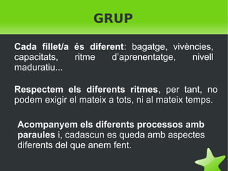 GRUP
Cada fillet/a és diferent: bagatge, vivències,
capacitats,
ritme
d’aprenentatge,
nivell
maduratiu...
Respectem els diferents ritmes, per tant, no
podem exigir el mateix a tots, ni al mateix temps.
Acompanyem els diferents processos amb
paraules i, cadascun es queda amb aspectes
diferents del que anem fent.
 

 

 