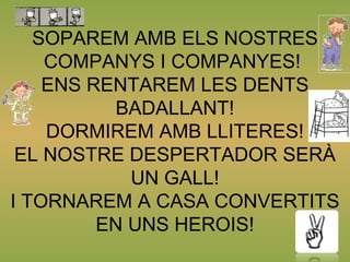 SOPAREM AMB ELS NOSTRES
COMPANYS I COMPANYES!
ENS RENTAREM LES DENTS
BADALLANT!
DORMIREM AMB LLITERES!
EL NOSTRE DESPERTADOR SERÀ
UN GALL!
I TORNAREM A CASA CONVERTITS
EN UNS HEROIS!
 