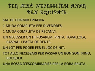 PER AIXÒ NECESSITEM ANAR
BEN EQUIPATS.
SAC DE DORMIR I PIJAMA.
1 MUDA COMPLETA PER DIVENDRES.
1 MUDA COMPLETA DE RECANVI.
UN NECESSER ON HI POSAREM: PINTA, TOVALLOLA,
RASPALL I PASTA DE DENTS.
UN LOT PER PODER FER EL JOC DE NIT.
TOT ALLÒ NECESSARI PER PASSAR UN BON SON: NINO,
BOLQUER.
UNA BOSSA D’ESCOMBRARIES PER LA ROBA BRUTA.
 