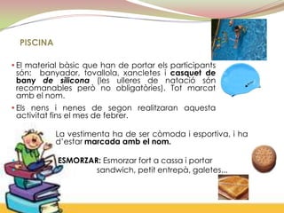 PISCINA

•El material bàsic que han de portar els participants
 són: banyador, tovallola, xancletes i casquet de
 bany de silicona (les ulleres de natació són
 recomanables però no obligatòries). Tot marcat
 amb el nom.
•Els nens i nenes de segon realitzaran aquesta
 activitat fins el mes de febrer.

              La vestimenta ha de ser còmoda i esportiva, i ha
              d’estar marcada amb el nom.

•             ESMORZAR: Esmorzar fort a cassa i portar
•                     sandwich, petit entrepà, galetes...
 