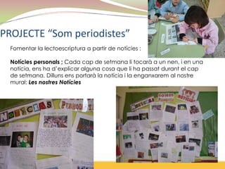 PROJECTE “Som periodistes”
  Fomentar la lectoescriptura a partir de notícies :

  Notícies personals ; Cada cap de setmana li tocarà a un nen, i en una
  notícia, ens ha d’explicar alguna cosa que li ha passat durant el cap
  de setmana. Dilluns ens portarà la notícia i la enganxarem al nostre
  mural: Les nostres Notícies
 