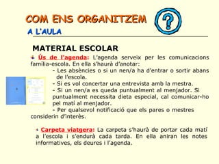 MATERIAL ESCOLAR
Ús de l’agenda: L’agenda serveix per les comunicacions
família-escola. En ella s’haurà d’anotar:
- Les absències o si un nen/a ha d’entrar o sortir abans
de l’escola.
- Si es vol concertar una entrevista amb la mestra.
- Si un nen/a es queda puntualment al menjador. Si
puntualment necessita dieta especial, cal comunicar-ho
pel matí al menjador.
- Per qualsevol notificació que els pares o mestres
considerin d’interès.
Carpeta viatgera: La carpeta s’haurà de portar cada matí
a l’escola i s’endurà cada tarda. En ella aniran les notes
informatives, els deures i l’agenda.
COM ENS ORGANITZEMCOM ENS ORGANITZEM
A L’AULAA L’AULA
 