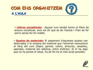 Llibres socialitzats: Aquest curs també tenim el llibre de
lectura socialitzat, això vol dir que és de l’escola i l’han de fer
servir sense fer-ho malbé.
Quotes de materials: El pagament d’aquestes quotes van
destinades a la compra del material que l’alumnat necessitarà
al llarg del curs (llapis, gomes, colors, pintures, carpetes,
agendes, material per plàstica, entre d’altres). Si hi ha algú
que no ha portat el rebut, ha de fer-ho el més aviat possible.
COM ENS ORGANITZEMCOM ENS ORGANITZEM
A L’AULAA L’AULA
 