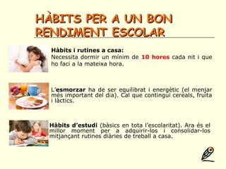 HÀBITS PER A UN BONHÀBITS PER A UN BON
RENDIMENT ESCOLARRENDIMENT ESCOLAR
Hàbits i rutines a casa:
Necessita dormir un mínim de 10 hores cada nit i que
ho faci a la mateixa hora.
L’esmorzar ha de ser equilibrat i energètic (el menjar
més important del dia). Cal que contingui cereals, fruita
i làctics.
Hàbits d’estudi (bàsics en tota l’escolaritat). Ara és el
millor moment per a adquirir-los i consolidar-los
mitjançant rutines diàries de treball a casa.
 