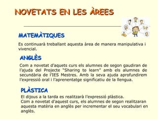 NOVETATS EN LES ÀREESNOVETATS EN LES ÀREES
MATEMÀTIQUESMATEMÀTIQUES
Es continuarà treballant aquesta àrea de manera manipulativa i
vivencial.
PLÀSTICAPLÀSTICA
El dijous a la tarda es realitzarà l’expressió plàstica.
Com a novetat d’aquest curs, els alumnes de segon realitzaran
aquesta matèria en anglès per incrementar el seu vocabulari en
anglès.
ANGLÈSANGLÈS
Com a novetat d’aquets curs els alumnes de segon gaudiran de
l’ajuda del Projecte “Sharing to learn” amb els alumnes de
secundària de l’IES Mestres. Amb la seva ajuda aprofundirem
l’expressió oral i l’aprenentatge significatiu de la llengua.
 