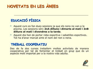  Aquest curs es fan dues sessions ja que els nens no van a la
piscina. Les sessions són: 2nA dilluns i dimarts al matí i 2nB
dilluns al matí i divendres a la tarda.
 Aquest dia han de portar roba esportiva i sabatilles esportives.
Tot ha d’anar marcat amb el nom del nen o nena.
NOVETATS EN LES ÀREESNOVETATS EN LES ÀREES
EDUCACIÓ FÍSICAEDUCACIÓ FÍSICA
TREBALL COOPERATIUTREBALL COOPERATIU
Des de fa dos cursos treballem moltes activitats de manera
cooperativa per tal de fomentar el treball en grup que és un
aspecte molt importat per a la nostra vida adulta.
 