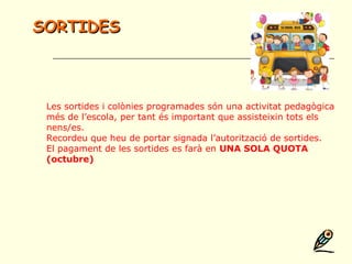 Les sortides i colònies programades són una activitat pedagògica
més de l’escola, per tant és important que assisteixin tots els
nens/es.
Recordeu que heu de portar signada l’autorització de sortides.
El pagament de les sortides es farà en UNA SOLA QUOTA
(octubre)
SORTIDESSORTIDES
 