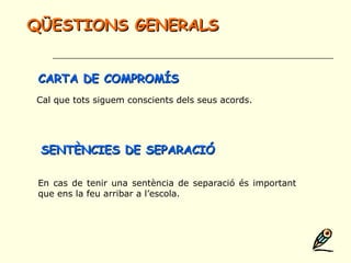 Cal que tots siguem conscients dels seus acords.
En cas de tenir una sentència de separació és important
que ens la feu arribar a l’escola.
CARTA DE COMPROMÍSCARTA DE COMPROMÍS
QÜESTIONS GENERALSQÜESTIONS GENERALS
SENTÈNCIES DE SEPARACIÓSENTÈNCIES DE SEPARACIÓ
 