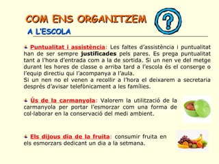 Puntualitat i assistència: Les faltes d’assistència i puntualitat
han de ser sempre justificades pels pares. Es prega puntualitat
tant a l’hora d’entrada com a la de sortida. Si un nen ve del metge
durant les hores de classe o arriba tard a l’escola és el conserge o
l’equip directiu qui l’acompanya a l’aula.
Si un nen no el venen a recollir a l’hora el deixarem a secretaria
després d’avisar telefònicament a les famílies.
Ús de la carmanyola: Valorem la utilització de la
carmanyola per portar l’esmorzar com una forma de
col·laborar en la conservació del medi ambient.
Els dijous dia de la fruita: consumir fruita en
els esmorzars dedicant un dia a la setmana.
COM ENS ORGANITZEMCOM ENS ORGANITZEM
A L’ESCOLAA L’ESCOLA
 