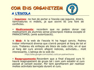 COM ENS ORGANITZEMCOM ENS ORGANITZEM
A L’ESCOLAA L’ESCOLA
Joguines: no han de portar a l’escola cap joguina, diners,
llaminadures ni mòbils, ja que sovint és una font de
conflictes.
Medicaments: recordem que no podem donar cap
medicament als alumnes sense prescripció mèdica excepte el
PARACETAMOL (amb autorització).
Web: A la web de l’escola hi ha hagut canvis. Podreu
trobar informació diversa que s’anirà penjant al llarg de tot el
curs. Trobareu els enllaços als blocs de cada cicle, en el que
al llarg del curs anirem afegint noticies, activitats... molt
interessants. L’adreça de la web és:
 https://sites.google.com/a/xtec.cat/can-palmer/home
Reagrupaments:Recordem que a final d’aquest curs hi
haurà reagrupament de grups tal i com vam establir el curs
passat al consell escolar. Per tant aprofitarem per realitzar
moltes activitats barrejats durant el curs.
 