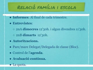 Relació família i escola
● Informes: Al final de cada trimestre.
● Entrevistes:
○ 2nA dimecres 12'30h. i algun divendres 11'30h.
○ 2nB dimarts 12'30h.
● Autoritzacions.
● Pare/mare Delegat/Delegada de classe (Bloc).
● Control de l’agenda.
● Avaluació contínua.
● La quota.
 