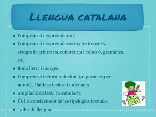 Llengua catalana
● Comprensió i expressió oral.
● Comprensió i expressió escrita: textos curts,
ortografia arbitrària, coherència i cohesió, gramàtica,
etc.
● Bona lletra i marges.
● Comprensió lectora, velocitat (90 paraules per
minut), fluïdesa lectora i entonació.
● Ampliació de lèxic (vocabulari).
● Ús i reconeixement de les tipologies textuals.
● Taller de llengua.
 