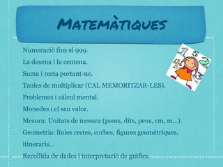 Matemàtiques
Numeració fins el 999.
La desena i la centena.
Suma i resta portant-ne.
Taules de multiplicar (CAL MEMORITZAR-LES).
Problemes i càlcul mental.
Monedes i el seu valor.
Mesura: Unitats de mesura (pams, dits, peus, cm, m...).
Geometria: línies restes, corbes, figures geomètriques,
itineraris...
Recollida de dades i interpretació de gràfics.
 
