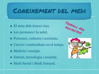 Coneixement del medi
● El món dels éssers vius.
● Les persones i la salut.
● Persones, cultures i societats.
● Canvis i continuïtats en el temps.
● Matèria i energia.
● Entorn, tecnologia i societat.
● Medi Social i Medi Natural.
 