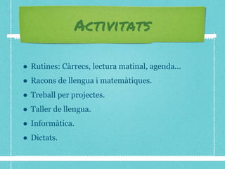 Activitats
● Rutines: Càrrecs, lectura matinal, agenda...
● Racons de llengua i matemàtiques.
● Treball per projectes.
● Taller de llengua.
● Informàtica.
● Dictats.
 
