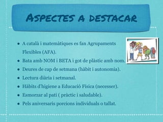Aspectes a destacar
● A català i matemàtiques es fan Agrupaments
Flexibles (AFA).
● Bata amb NOM i BETA i got de plàstic amb nom.
● Deures de cap de setmana (hàbit i autonomia).
● Lectura diària i setmanal.
● Hàbits d’higiene a Educació Física (necesser).
● Esmorzar al pati ( pràctic i saludable).
● Pels aniversaris porcions individuals o tallat.
 