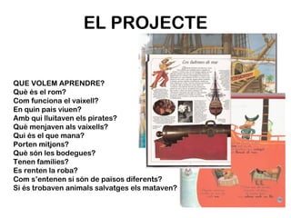 EL PROJECTE QUE VOLEM APRENDRE? Què és el rom? Com funciona el vaixell? En quin pais viuen? Amb qui lluitaven els pirates? Què menjaven als vaixells? Qui és el que mana? Porten mitjons? Què són les bodegues? Tenen famílies? Es renten la roba? Com s’entenen si són de països diferents? Si és trobaven animals salvatges els mataven? 