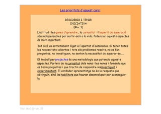Les prioritats d'aquest curs:


                                      DESCOBRIR  I TENIR
                                         INICIATIVA
                                           (Bloc 3)
                 L‛actitud i les ganes d‛aprendre , la curiositat i l‛esperit de superació
                 són indispensables per sortir-se‛n a la vida. Potenciar aquests aspectes
                 és molt important.

                 Tot això va estretament lligat a l'apartat d'autonomia. Si tenen totes
                 les necessitats cobertes i tots els problemes resolts, no es fan
                 preguntes, no investiguen, no senten la necessitat de superar-se.....

                 El treball per projectes és una metodologia que potencia aquests
                 aspectes. Parteix de la curiositat dels nens i les nenes i fomenta que
                 es facin preguntes i que tractin de respondre-lesinvestigant i
                 experimentant. El verdader aprenentatge no és la resposta que
                 obtinguin, sinó les habilitats que hauran desenvolupat per aconseguir-
                 la.




Títol: bloc3 (14 de 22)
 