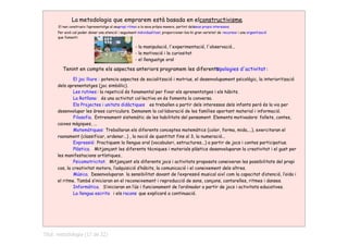 La metodologia que emprarem està basada en elconstructivisme.
      El nen construeix l‛aprenentatge al seupropi ritme i a la seva pròpia manera, partint delsseus propis interessos.
      Per això cal poder donar una atenció i seguiment individualitzat, proporcionar-los-hi gran varietat de recursos i una organització
      que fomenti:

                                                        - la manipulació, l'experimentació, l'observació...
                                                        - la motivació i la curiositat
                                                        - el llenguatge oral

         Tenint en compte els aspectes anteriors programem les diferents
                                                                       tipologies d'activitat :
              El joc lliure : potencia aspectes de socialització i motrius, el desenvolupament psicològic, la interiorització
      dels aprenentatges (joc simbòlic).
              Les rutines : la repetició és fonamental per fixar els aprenentatges i els hàbits.
              La Rotllana: és una activitat col∙lectiva on és fomenta la conversa.
              Els Projectes i unitats didàctiques es treballen a partir dels interessos dels infants però és la via per
      desenvolupar les àrees curriculars. Demanem la col∙laboració de les famílies aportant material i informació.
              Filosofia. Entrenament sistemàtic de les habilitats del pensament. Elements motivadors: follets, contes,
      caixes màgiques, ...
              Matemàtiques: Treballaran els diferents conceptes matemàtics (color, forma, mida,...), exercitaran el
      raonament (classificar, ordenar...) , la noció de quantitat fins al 3, la numeració...
              Expressió: Practiquem la llengua oral (vocabulari, estructures...) a partir de jocs i contes participatius.
              Plàstica. Mitjançant les diferents tècniques i materials plàstics desenvoluparan la creativitat i el gust per
      les manifestacions artístiques..
              Psicomotricitat. Mitjançant els diferents jocs i activitats proposats coneixeran les possibilitats del propi
      cos, la creativitat motora, l‛adquisició d‛hàbits, la comunicació i el coneixement dels altres.
              Música. Desenvoluparan la sensibilitat davant de l‛expressió musical així com la capacitat d‛atenció, l‛oïda i
      el ritme. També s‛iniciaran en el reconeixement i reproducció de sons, cançons, cantarelles, ritmes i danses.
              Informàtica. S‛iniciaran en l‛ús i funcionament de l‛ordinador a partir de jocs i activitats educatives.
              La llengua escrita i els racons que explicaré a continuació.




Títol: metodologia (17 de 22)
 