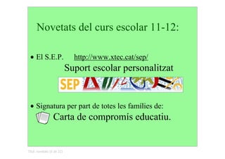 Novetats del curs escolar 11­12:

 • El S.E.P.      http://www.xtec.cat/sep/
                       Suport escolar personalitzat



 • Signatura per part de totes les famílies de:
                  Carta de compromís educatiu.


Títol: novetats (6 de 22)
 