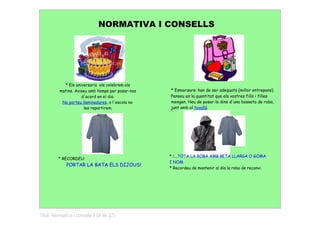NORMATIVA I CONSELLS




            * Els aniversaris els celebrem als
          matins. Aviseu amb temps per posar-nos   * Esmorzars: han de ser adequats (millor entrepans).
                     d'acord en el dia.            Penseu en la quantitat que els vostres fills i filles
           No porteu llaminadures, a l'escola no   mengen. Heu de posar-lo dins d'una bosseta de roba,
                       les repartirem.             junt amb el tovalló.




                                                   * i....TOTA LA ROBA AMB BETA LLARGA O GOMA
         * RECORDEU:
                                                   I NOM.
             PORTAR LA BATA ELS DIJOUS!
                                                   * Recordeu de mantenir al dia la roba de recanvi.




Títol: Normativa i consells I (8 de 22)
 