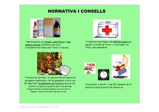 NORMATIVA I CONSELLS




     * Medicaments: cal recepta, autorització i dosi            * Urgències: mantingueu els telèfons sempre al
     sempre anotada. (Intenteu que no us                        dia per si us hem de trucar i, si és urgent, es
     coincideixin les tomes amb l'horari d'escola).             truca a una ambulància.




    * Protocol de sortides : A cada sortida es repartiran
    els papers explicatius i full de pagament si és el cas.
    És important l'acompliment del termini,ja que en cas
                                                                * Puntualitata les 9h. i a les 15h. Després de 10
        contrari el nen/a no podria venir a la sortida.         minuts es tanca la porta. No relaxar-se.
       Si alguna família necessita qualsevol ajut pot anar al
            despatx i allà us informaran del que cal fer.




Títol: Normativa i consells II (9 de 22)
 