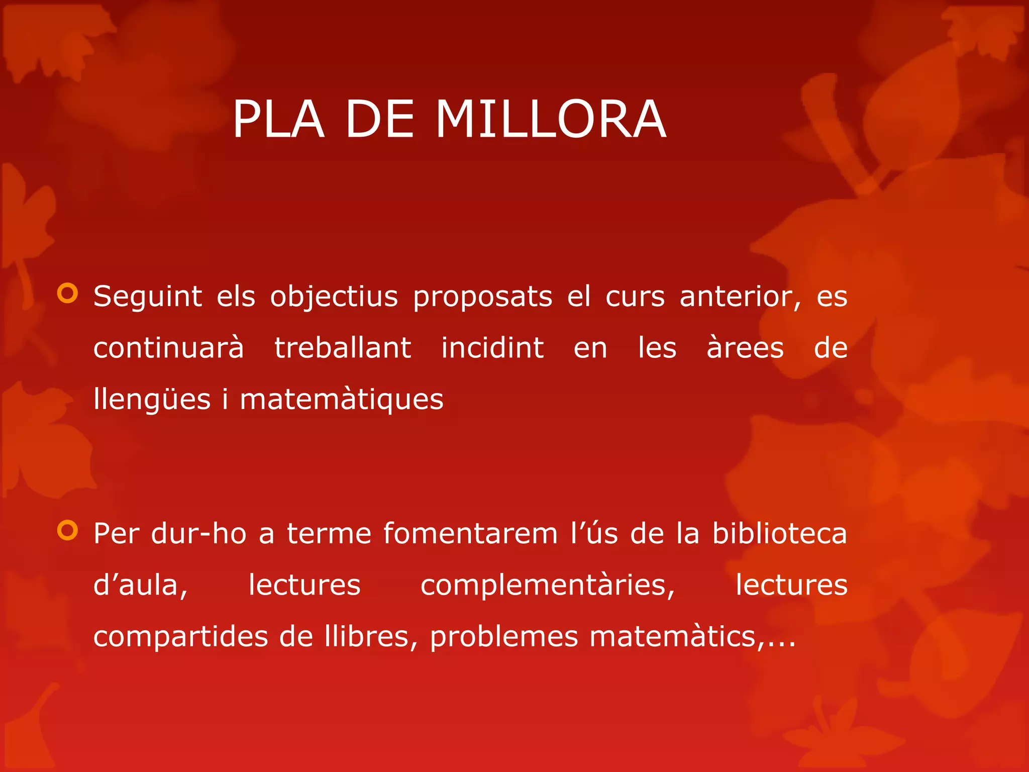 PLA DE MILLORA
 Seguint els objectius proposats el curs anterior, es
continuarà treballant incidint en les àrees de
llengües i matemàtiques
 Per dur-ho a terme fomentarem l’ús de la biblioteca
d’aula, lectures complementàries, lectures
compartides de llibres, problemes matemàtics,...
 