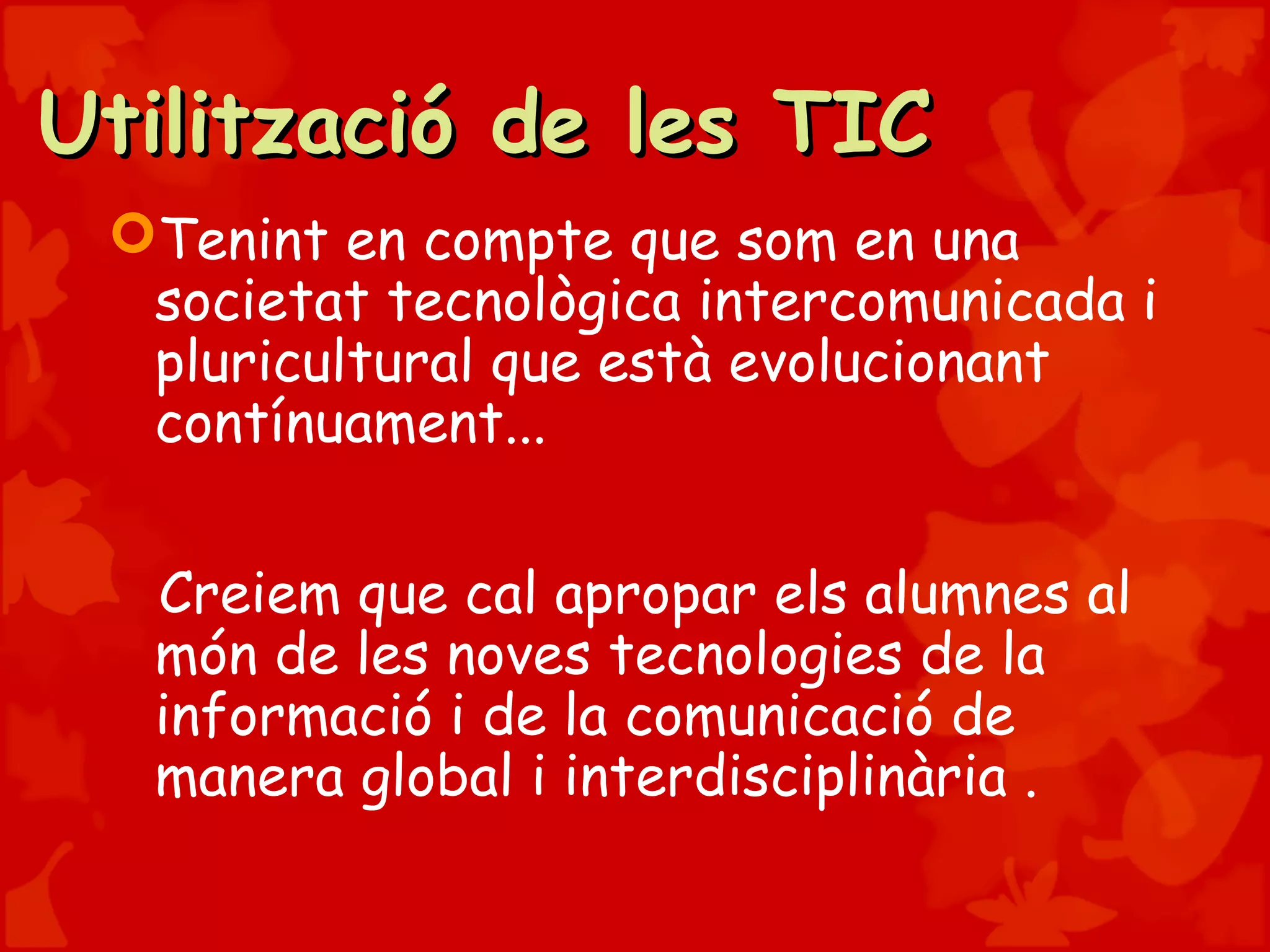 Utilització de les TICUtilització de les TIC
Tenint en compte que som en una
societat tecnològica intercomunicada i
pluricultural que està evolucionant
contínuament...
Creiem que cal apropar els alumnes al
món de les noves tecnologies de la
informació i de la comunicació de
manera global i interdisciplinària .
 