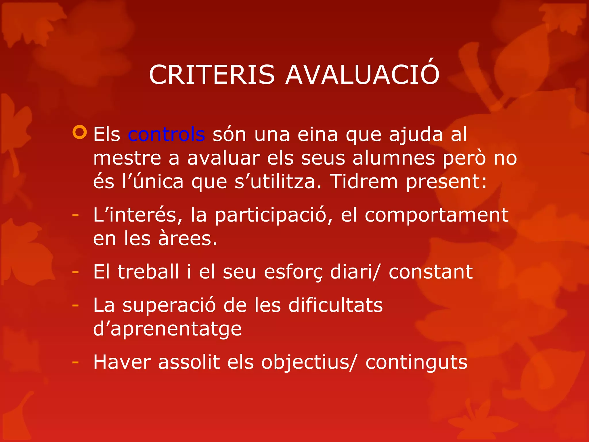 CRITERIS AVALUACIÓ
 Els controls són una eina que ajuda al
mestre a avaluar els seus alumnes però no
és l’única que s’utilitza. Tidrem present:
- L’interés, la participació, el comportament
en les àrees.
- El treball i el seu esforç diari/ constant
- La superació de les dificultats
d’aprenentatge
- Haver assolit els objectius/ continguts
 